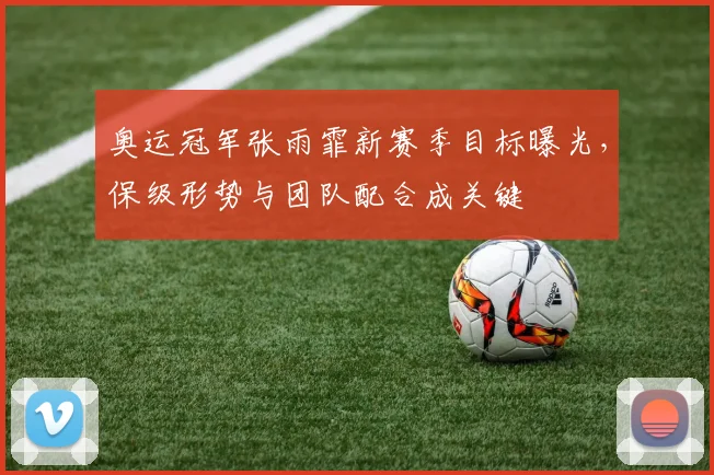 奥运冠军张雨霏新赛季目标曝光，保级形势与团队配合成关键