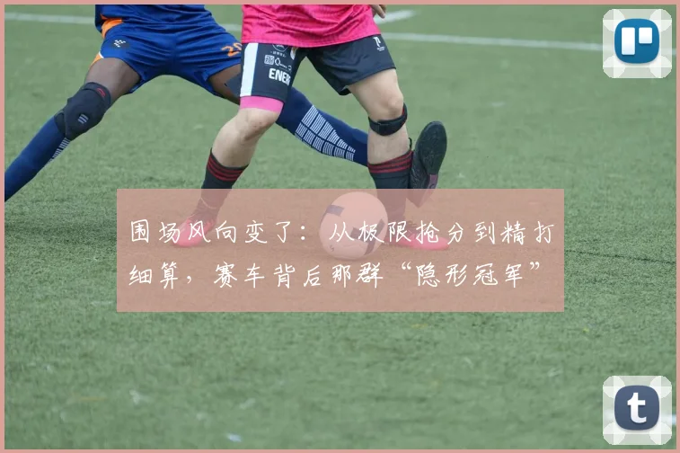 围场风向变了：从极限抢分到精打细算，赛车背后那群“隐形冠军”正改写赛季走向
