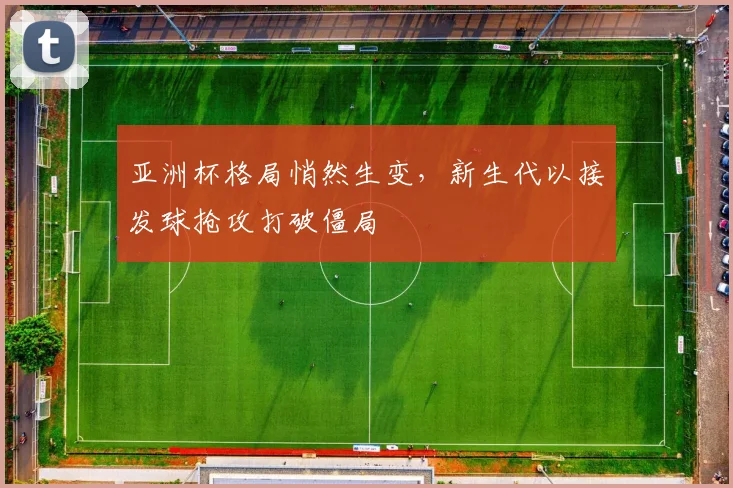 亚洲杯格局悄然生变，新生代以接发球抢攻打破僵局