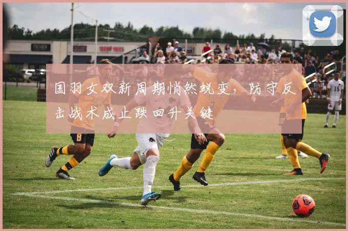 国羽女双新周期悄然蜕变，防守反击战术成止跌回升关键