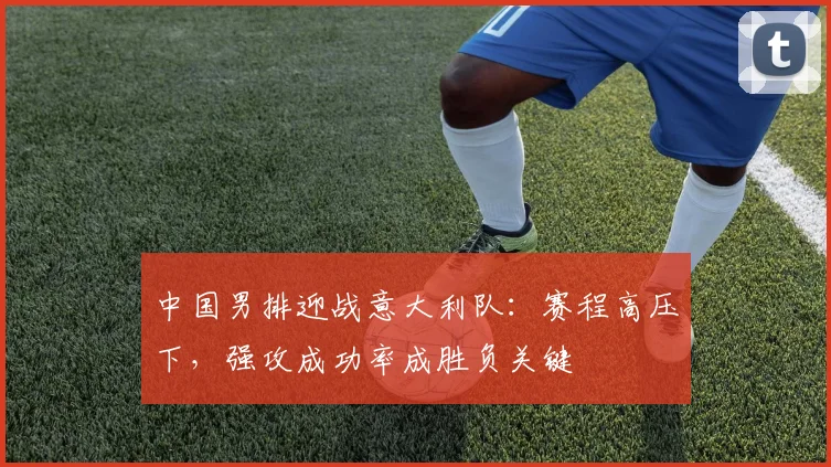 中国男排迎战意大利队：赛程高压下，强攻成功率成胜负关键