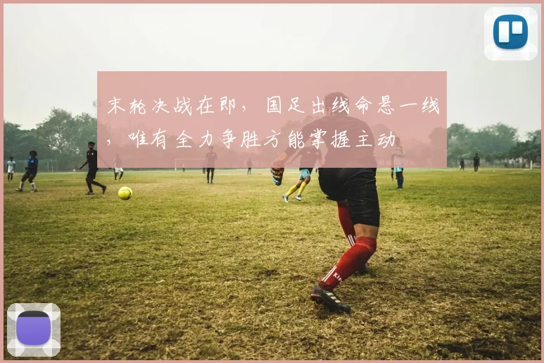 末轮决战在即，国足出线命悬一线，唯有全力争胜方能掌握主动