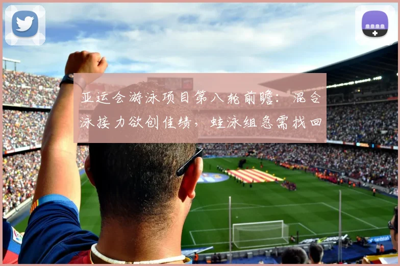 亚运会游泳项目第八轮前瞻：混合泳接力欲创佳绩，蛙泳组急需找回状态