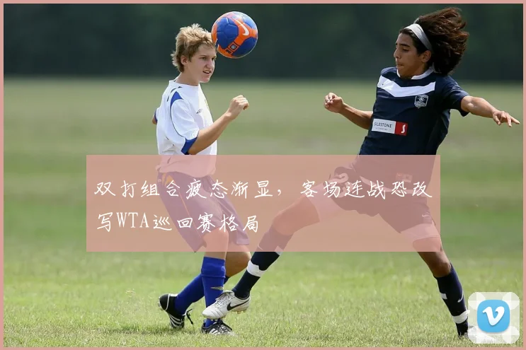 双打组合疲态渐显，客场连战恐改写WTA巡回赛格局