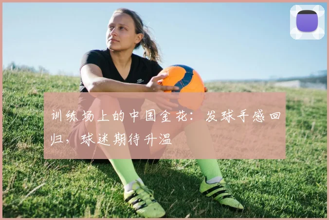 训练场上的中国金花：发球手感回归，球迷期待升温
