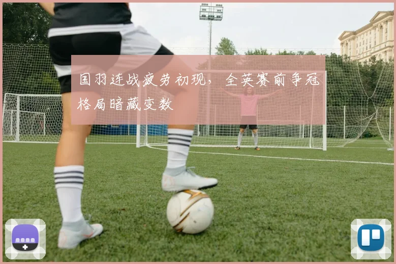 国羽连战疲劳初现，全英赛前争冠格局暗藏变数