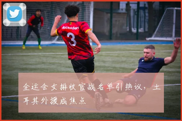 全运会女排收官战名单引热议，土耳其外援成焦点
