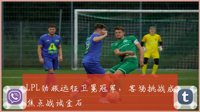 LPL劲旅远征卫冕冠军，客场挑战成焦点战试金石