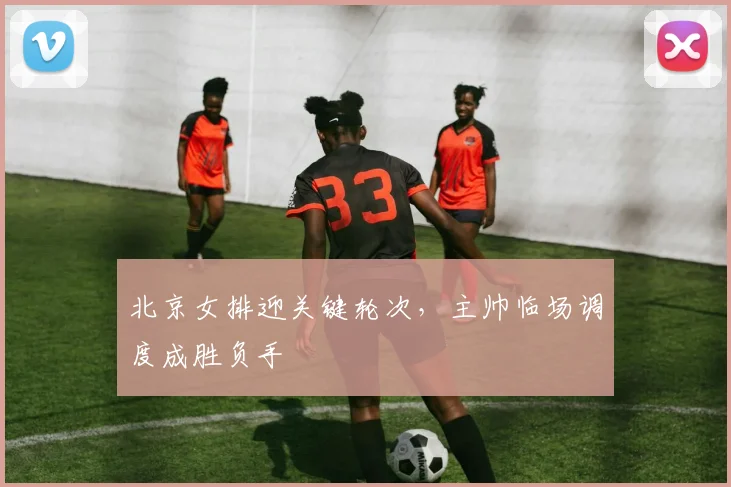 北京女排迎关键轮次，主帅临场调度成胜负手
