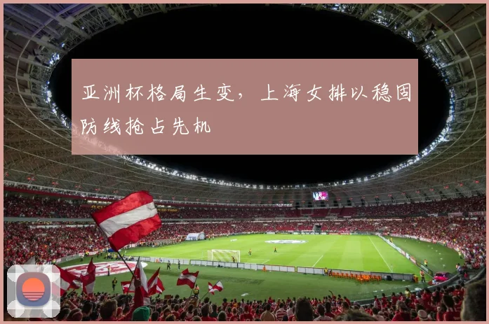 亚洲杯格局生变，上海女排以稳固防线抢占先机