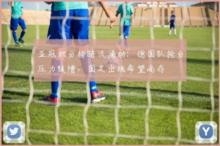 亚冠积分榜暗流涌动：德国队抢分压力陡增，国足出线希望尚存