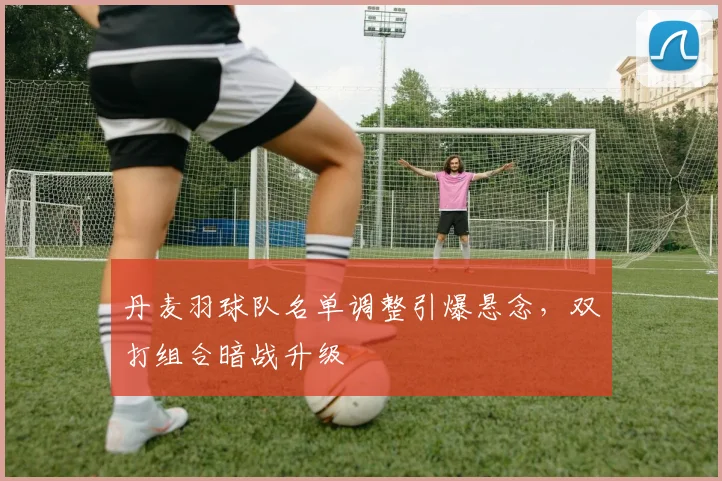 丹麦羽球队名单调整引爆悬念，双打组合暗战升级