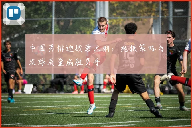 中国男排迎战意大利，轮换策略与发球质量成胜负手