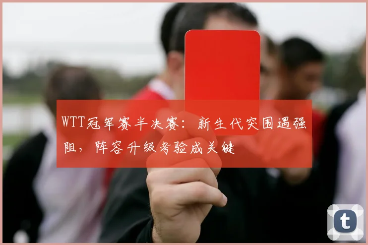 WTT冠军赛半决赛：新生代突围遇强阻，阵容升级考验成关键