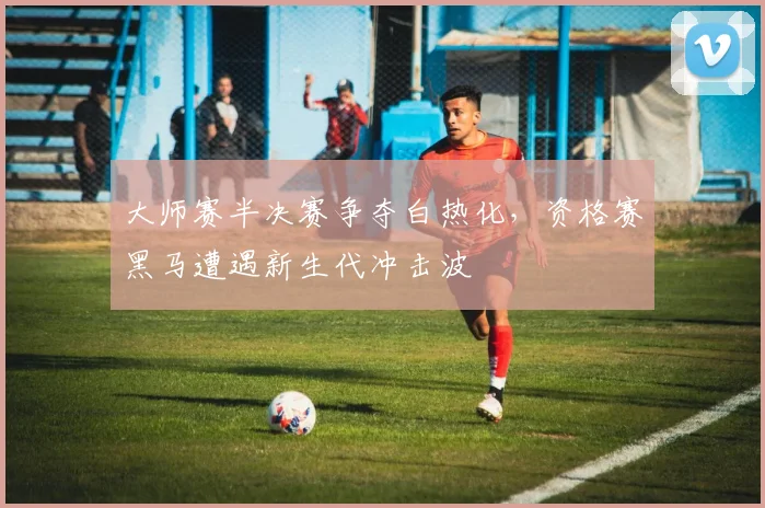 大师赛半决赛争夺白热化，资格赛黑马遭遇新生代冲击波