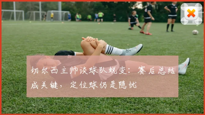 切尔西主帅谈球队蜕变：赛后总结成关键，定位球仍是隐忧
