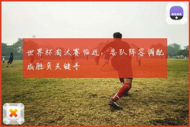 世界杯淘汰赛临近，各队阵容调配成胜负关键手