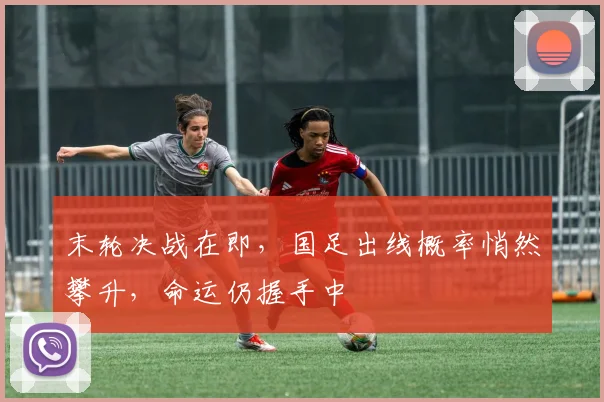 末轮决战在即，国足出线概率悄然攀升，命运仍握手中