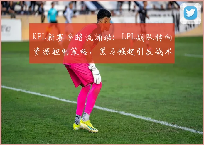 KPL新赛季暗流涌动：LPL战队转向资源控制策略，黑马崛起引发战术革命