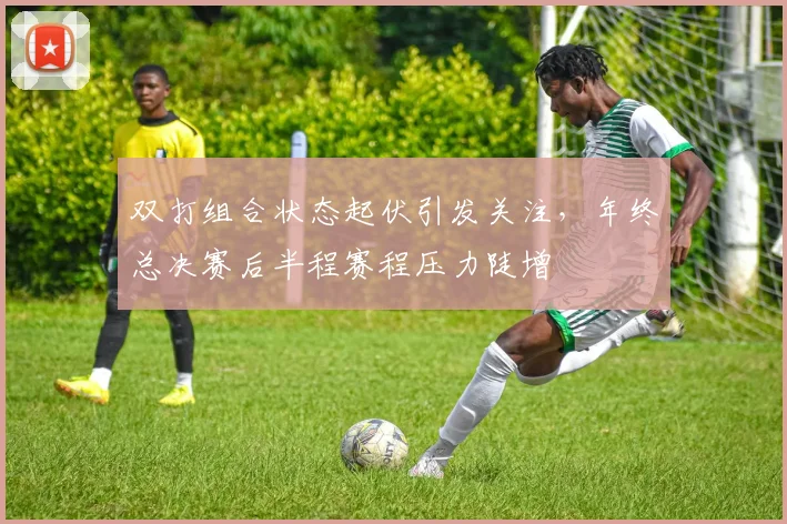 双打组合状态起伏引发关注，年终总决赛后半程赛程压力陡增