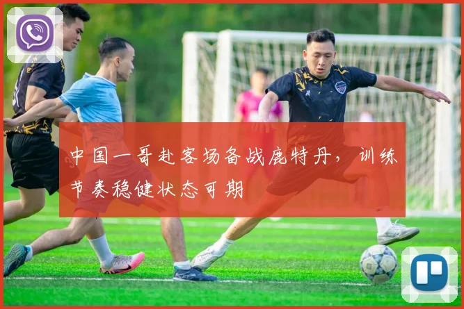中国一哥赴客场备战鹿特丹，训练节奏稳健状态可期
