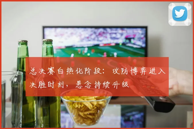 总决赛白热化阶段：攻防博弈进入决胜时刻，悬念持续升级