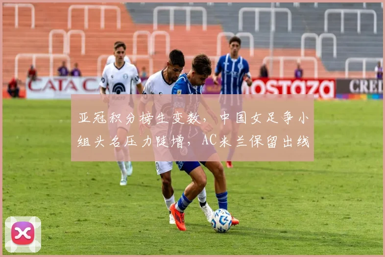 亚冠积分榜生变数，中国女足争小组头名压力陡增，AC米兰保留出线希望