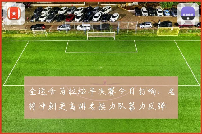 全运会马拉松半决赛今日打响，名将冲刺更高排名接力队蓄力反弹