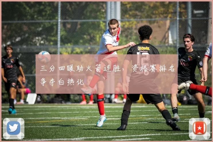 三分回暖助火箭连胜，资格赛排名争夺白热化