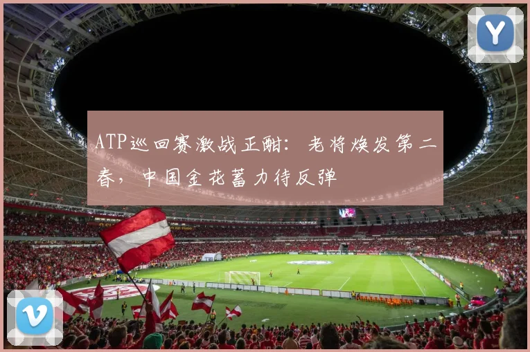 ATP巡回赛激战正酣：老将焕发第二春，中国金花蓄力待反弹