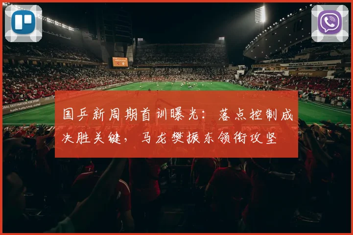 国乒新周期首训曝光：落点控制成决胜关键，马龙樊振东领衔攻坚