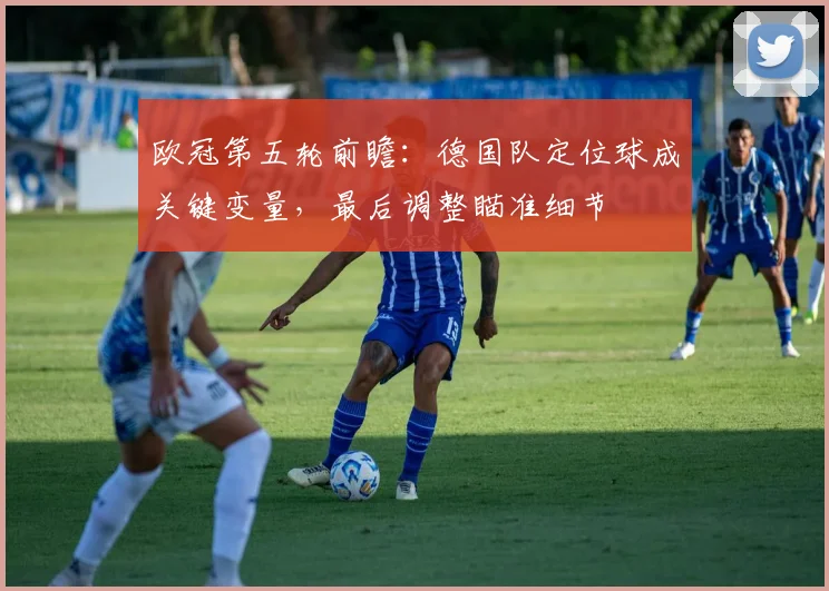 欧冠第五轮前瞻：德国队定位球成关键变量，最后调整瞄准细节