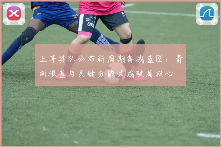 土耳其队公布新周期备战蓝图，青训根基与关键分能力成破局核心