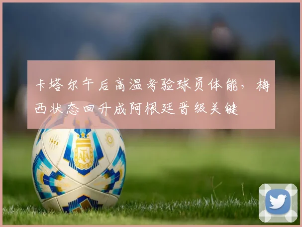 卡塔尔午后高温考验球员体能，梅西状态回升成阿根廷晋级关键