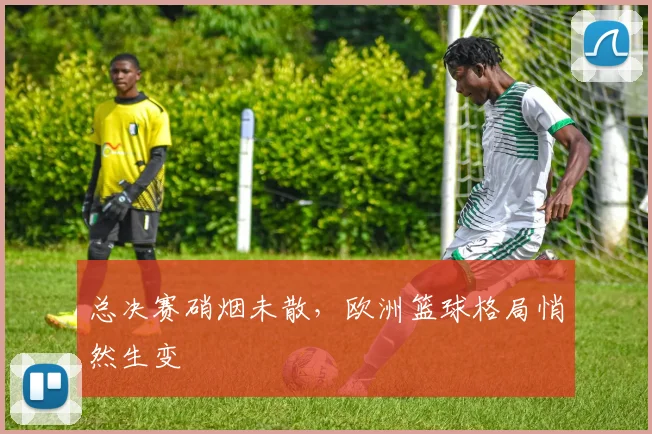 总决赛硝烟未散，欧洲篮球格局悄然生变