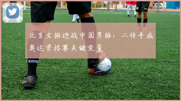 北京女排迎战中国男排，二传手成奥运资格赛关键变量