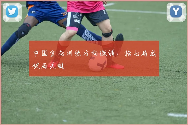 中国金花训练方向微调，抢七局成破局关键