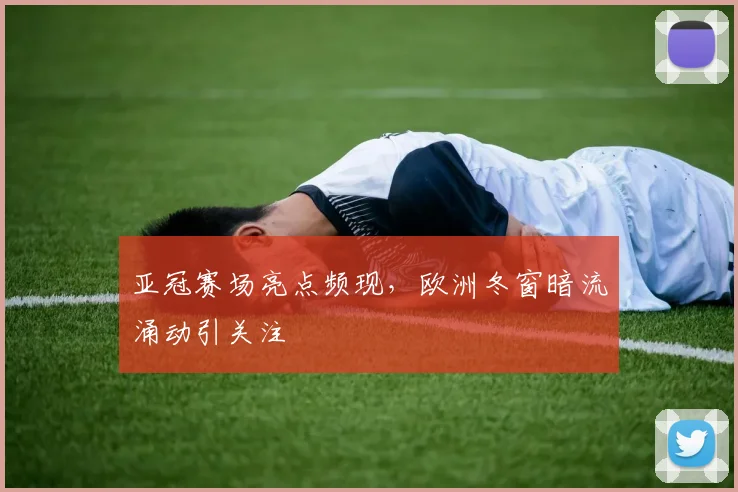 亚冠赛场亮点频现，欧洲冬窗暗流涌动引关注