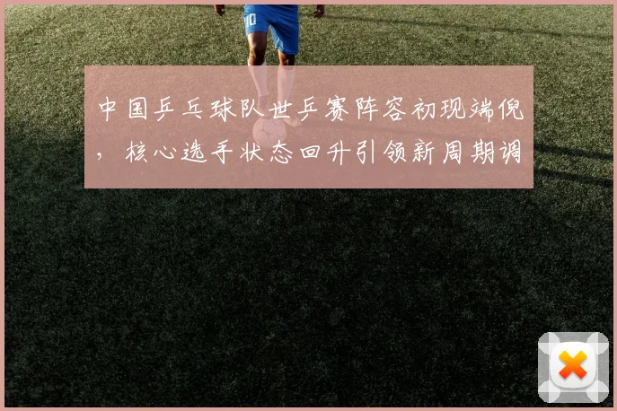 中国乒乓球队世乒赛阵容初现端倪，核心选手状态回升引领新周期调整