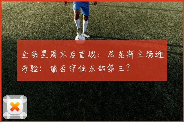 全明星周末后首战，尼克斯主场迎考验：能否守住东部第三？