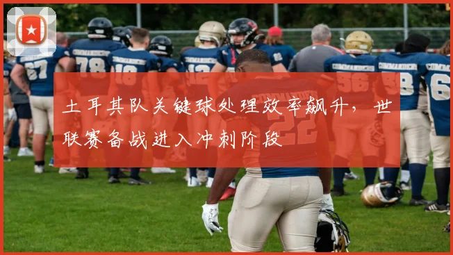 土耳其队关键球处理效率飙升，世联赛备战进入冲刺阶段