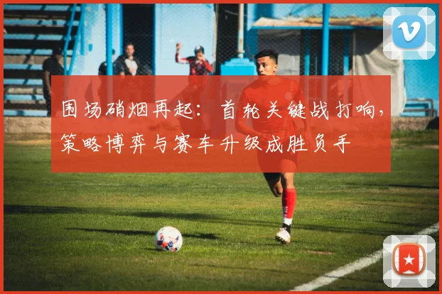 围场硝烟再起：首轮关键战打响，策略博弈与赛车升级成胜负手