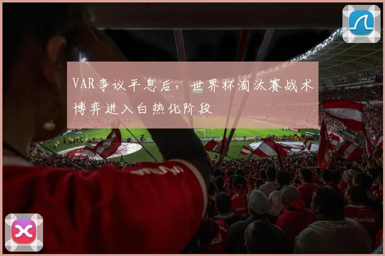 VAR争议平息后，世界杯淘汰赛战术博弈进入白热化阶段