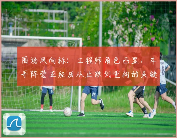围场风向标：工程师角色凸显，车手阵营正经历从止跌到重构的关键期