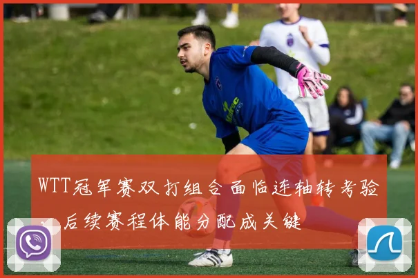 WTT冠军赛双打组合面临连轴转考验，后续赛程体能分配成关键