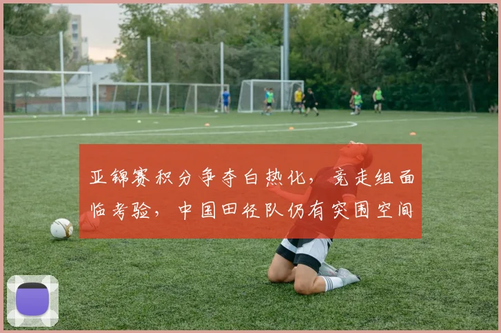 亚锦赛积分争夺白热化，竞走组面临考验，中国田径队仍有突围空间