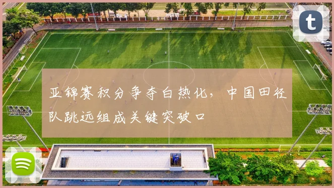 亚锦赛积分争夺白热化，中国田径队跳远组成关键突破口