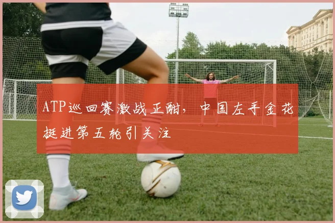 ATP巡回赛激战正酣，中国左手金花挺进第五轮引关注