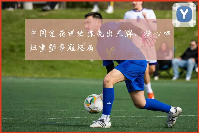 中国金花训练课亮出王牌，核心回归重塑争冠格局