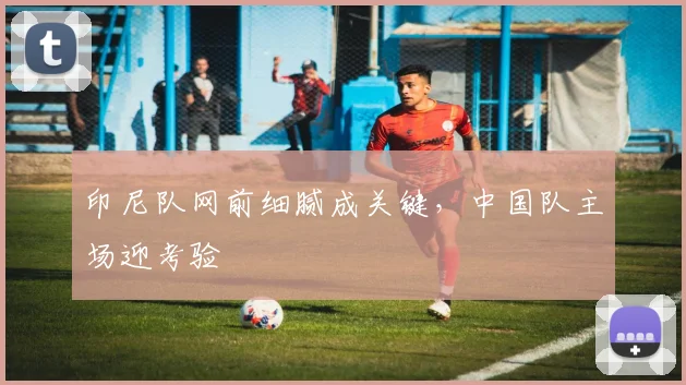 印尼队网前细腻成关键，中国队主场迎考验